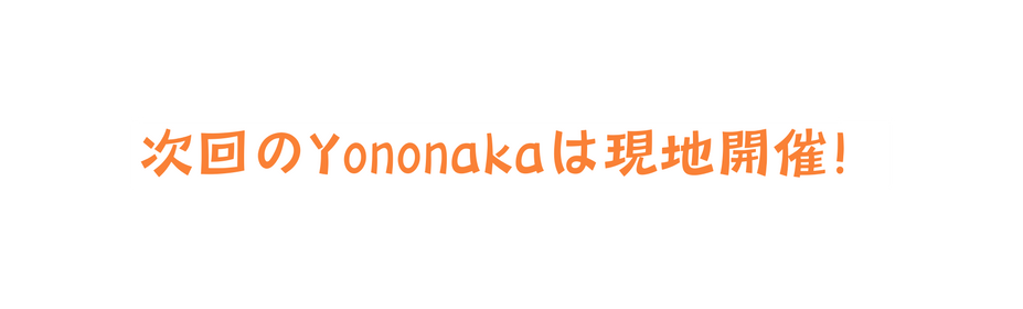 次回のYononakaは現地開催