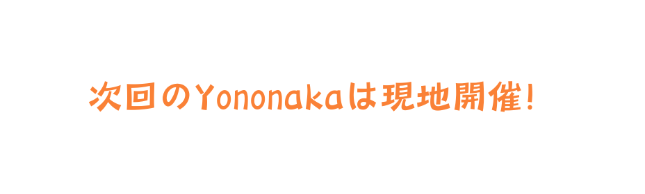 次回のYononakaは現地開催